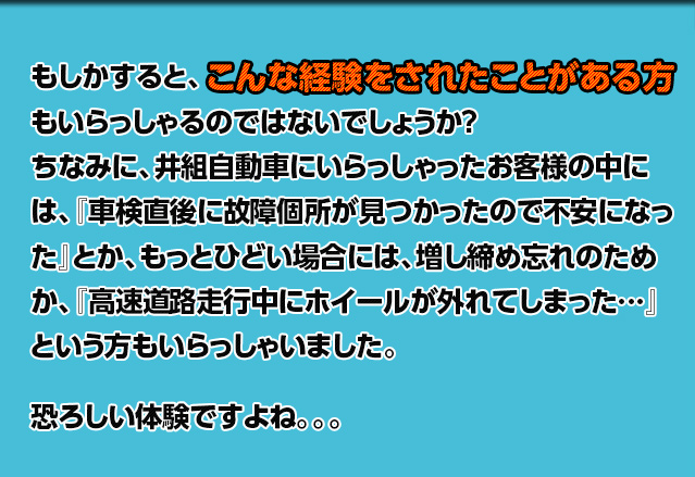 もしかすると、もいらっしゃるのではないでしょうか？ちなみに、井組自動車にいらっしゃったお客様の中には、『車検直後に故障個所が見つかったので不安になった』とか、もっとひどい場合には、増し締め忘れのためか、『高速道路走行中にホイールが外れてしまった…』という方もいらっしゃいました。恐ろしい体験ですよね。。。